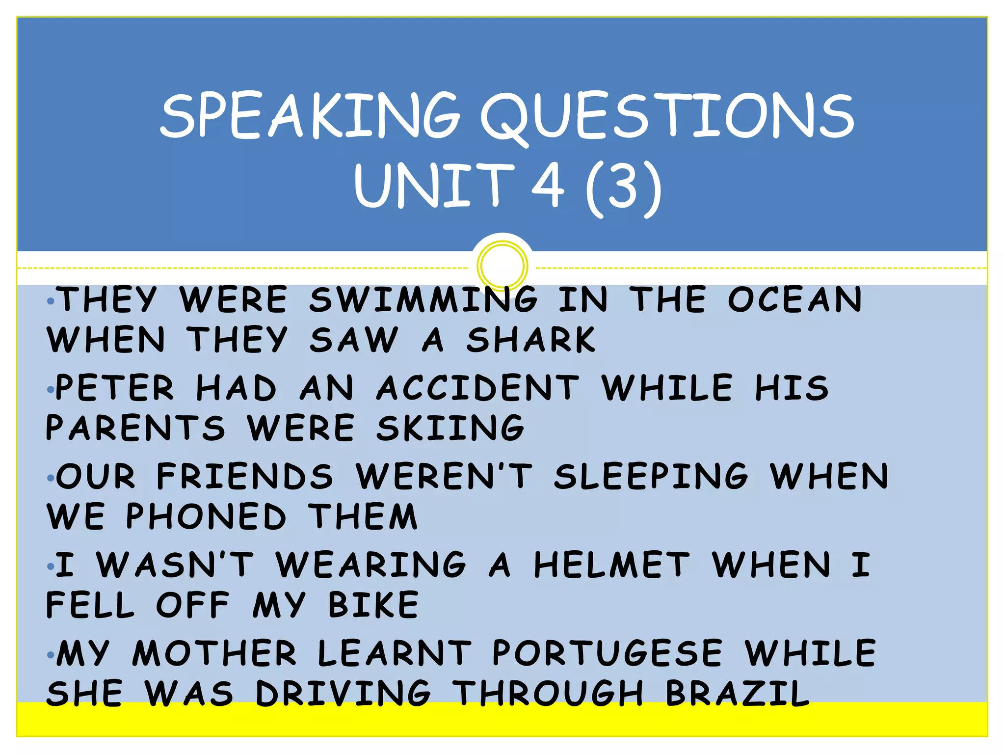 SPEAKING QUESTIONS
UNIT 4 (3)
•T H E Y W E R E S W I M M I N G I N T H E O C E A N

WHEN THEY SAW A SHARK
•P E T E R H A D A N A C C I D E N T W H I L E H I S
PARENTS WERE SKIING
•O U R F R I E N D S W E R E N ’ T S L E E P I N G W H E N
WE PHONED THEM
•I W A S N ’ T W E A R I N G A H E L M E T W H E N I
FELL OFF MY BIKE
•M Y M O T H E R L E A R N T P O R T U G E S E W H I L E
SHE WAS DRIVING THROUGH BRAZIL

 
