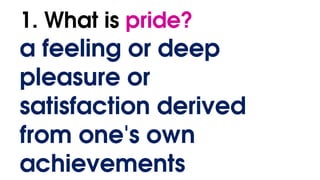 1. What is pride?
a feeling or deep
pleasure or
satisfaction derived
from one's own
achievements
 
