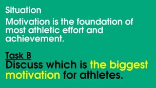 Situation
Motivation is the foundation of
most athletic effort and
achievement.
Task B
Discuss which is the biggest
motivation for athletes.
 
