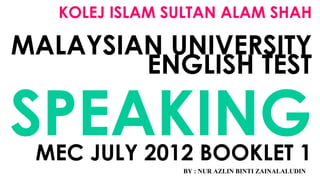 KOLEJ ISLAM SULTAN ALAM SHAH
MALAYSIAN UNIVERSITY
ENGLISH TEST
SPEAKINGMEC JULY 2012 BOOKLET 1
BY : NUR AZLIN BINTI ZAINALALUDIN
 