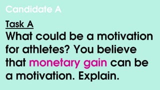 Candidate A
Task A
What could be a motivation
for athletes? You believe
that monetary gain can be
a motivation. Explain.
 