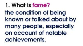 1. What is fame?
the condition of being
known or talked about by
many people, especially
on account of notable
achievements.
 