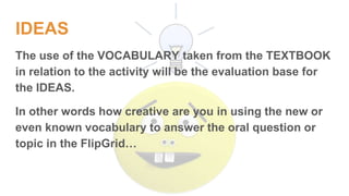 IDEAS
The use of the VOCABULARY taken from the TEXTBOOK
in relation to the activity will be the evaluation base for
the IDEAS.
In other words how creative are you in using the new or
even known vocabulary to answer the oral question or
topic in the FlipGrid…
 