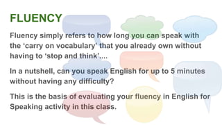 FLUENCY
Fluency simply refers to how long you can speak with
the ‘carry on vocabulary’ that you already own without
having to ‘stop and think’....
In a nutshell, can you speak English for up to 5 minutes
without having any difficulty?
This is the basis of evaluating your fluency in English for
Speaking activity in this class.
 