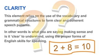 CLARITY
This element relies on the use of the vocabulary and
grammatical structures to form clear and coherent
speech patterns.
In other words is what you are saying making sense and
is it ‘clear’ to understand, using the proper forms of
English skills for speaking.
 