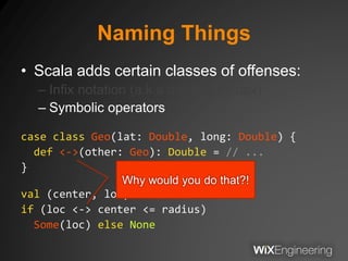 Naming Things
• Scala adds certain classes of offenses:
– Infix notation (a.k.a dot-free syntax)
– Symbolic operators
case class Geo(lat: Double, long: Double) {
def <->(other: Geo): Double = // ...
}
val (center, loc): Geo = // ...
if (loc <-> center <= radius)
Some(loc) else None
Why would you do that?!
 