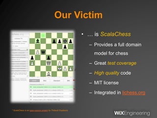 Our Victim
• … is ScalaChess
– Provides a full domain
model for chess
– Great test coverage
– High quality code
– MIT license
– Integrated in lichess.org
* ScalaChess is an open-source project by Thibault Duplessis
 