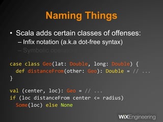 Naming Things
• Scala adds certain classes of offenses:
– Infix notation (a.k.a dot-free syntax)
– Symbolic operators
case class Geo(lat: Double, long: Double) {
def distanceFrom(other: Geo): Double = // ...
}
val (center, loc): Geo = // ...
if (loc distanceFrom center <= radius)
Some(loc) else None
 