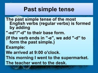 Past simple tense
The past simple tense of the most
   English verbs (regular verbs) is formed
   by adding
"-ed"/"-d" to their base form.
(If the verb ends in "-e", we add "-d" to
   form the past simple.)
Example:
We arrived at 9:00 o'clock.
This morning I went to the supermarket.
The teacher went to the desk.
 