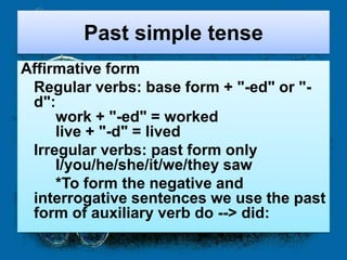 Past simple tense
Affirmative form
 Regular verbs: base form + "-ed" or "-
 d":
     work + "-ed" = worked
     live + "-d" = lived
 Irregular verbs: past form only
     I/you/he/she/it/we/they saw
     *To form the negative and
 interrogative sentences we use the past
 form of auxiliary verb do --> did:
 