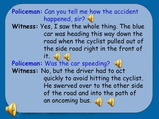 Policeman: Can you tell me how the accident
           happened, sir?
Witness: Yes, I saw the whole thing. The blue
           car was heading this way down the
           road when the cyclist pulled out of
           the side road right in the front of
           it.
Policeman: Was the car speeding?
Witness: No, but the driver had to act
           quickly to avoid hitting the cyclist.
           He swerved over to the other side
           of the road and into the path of
           an oncoming bus.
 