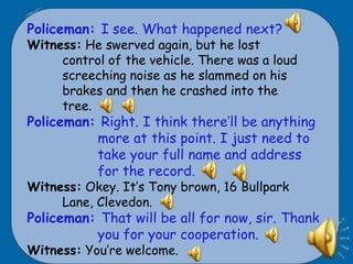 Policeman: I see. What happened next?
Witness: He swerved again, but he lost
     control of the vehicle. There was a loud
     screeching noise as he slammed on his
     brakes and then he crashed into the
     tree.
Policeman: Right. I think there’ll be anything
          more at this point. I just need to
          take your full name and address
          for the record.
Witness: Okey. It’s Tony brown, 16 Bullpark
     Lane, Clevedon.
Policeman: That will be all for now, sir. Thank
          you for your cooperation.
Witness: You’re welcome.
 