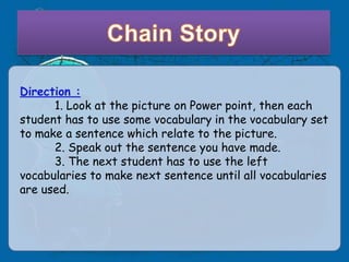 Direction :
      1. Look at the picture on Power point, then each
student has to use some vocabulary in the vocabulary set
to make a sentence which relate to the picture.
      2. Speak out the sentence you have made.
      3. The next student has to use the left
vocabularies to make next sentence until all vocabularies
are used.
 