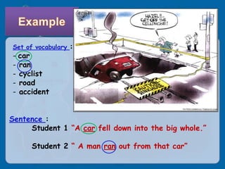 Set of vocabulary :
- car
- ran
- cyclist
- road
- accident


Sentence :
     Student 1 “A car fell down into the big whole.”

      Student 2 “ A man ran out from that car”
 