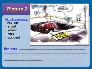Set of vocabulary :
- red car
- stood
- woman
- road
- accident


Sentence:……………………………………………………………………………………
………………………………………………………………………………………………………..
…………………………………………………………………………………………………………
……………………………………………….
 