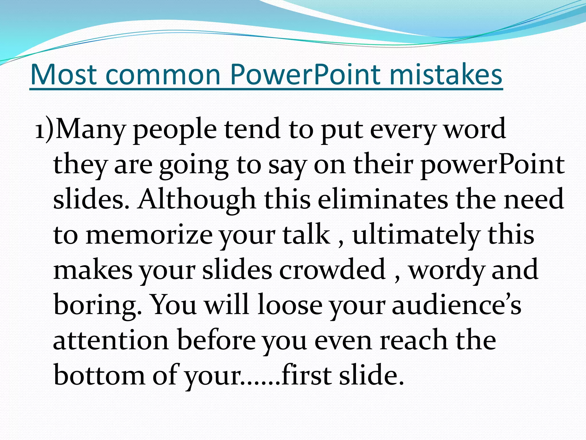 Most common PowerPoint mistakes
1)Many people tend to put every word
they are going to say on their powerPoint
slides. Although this eliminates the need
to memorize your talk , ultimately this
makes your slides crowded , wordy and
boring. You will loose your audience’s
attention before you even reach the
bottom of your……first slide.

 