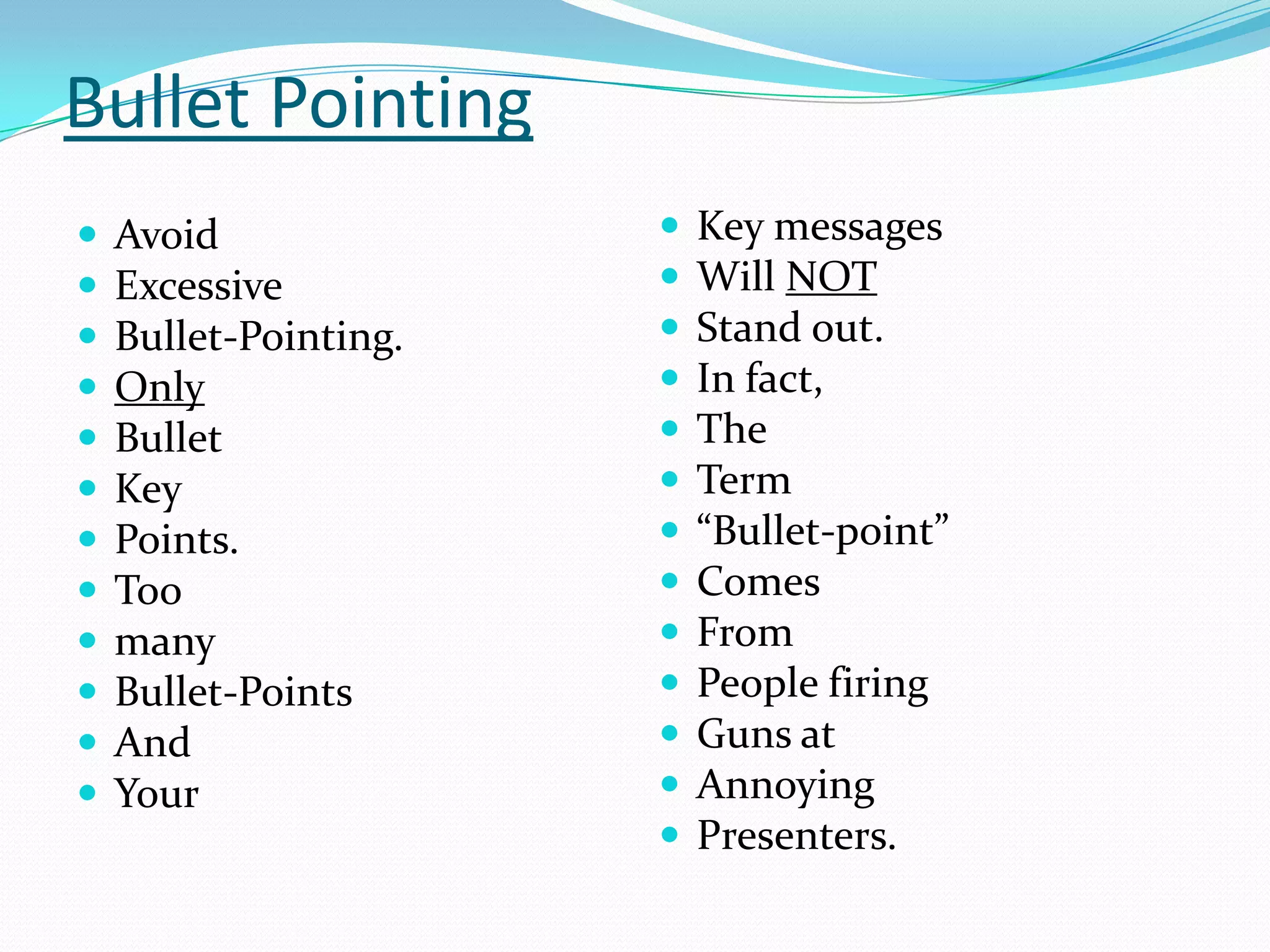 Bullet Pointing













Avoid
Excessive
Bullet-Pointing.
Only
Bullet
Key
Points.
Too
many
Bullet-Points
And
Your















Key messages
Will NOT
Stand out.
In fact,
The
Term
“Bullet-point”
Comes
From
People firing
Guns at
Annoying
Presenters.

 
