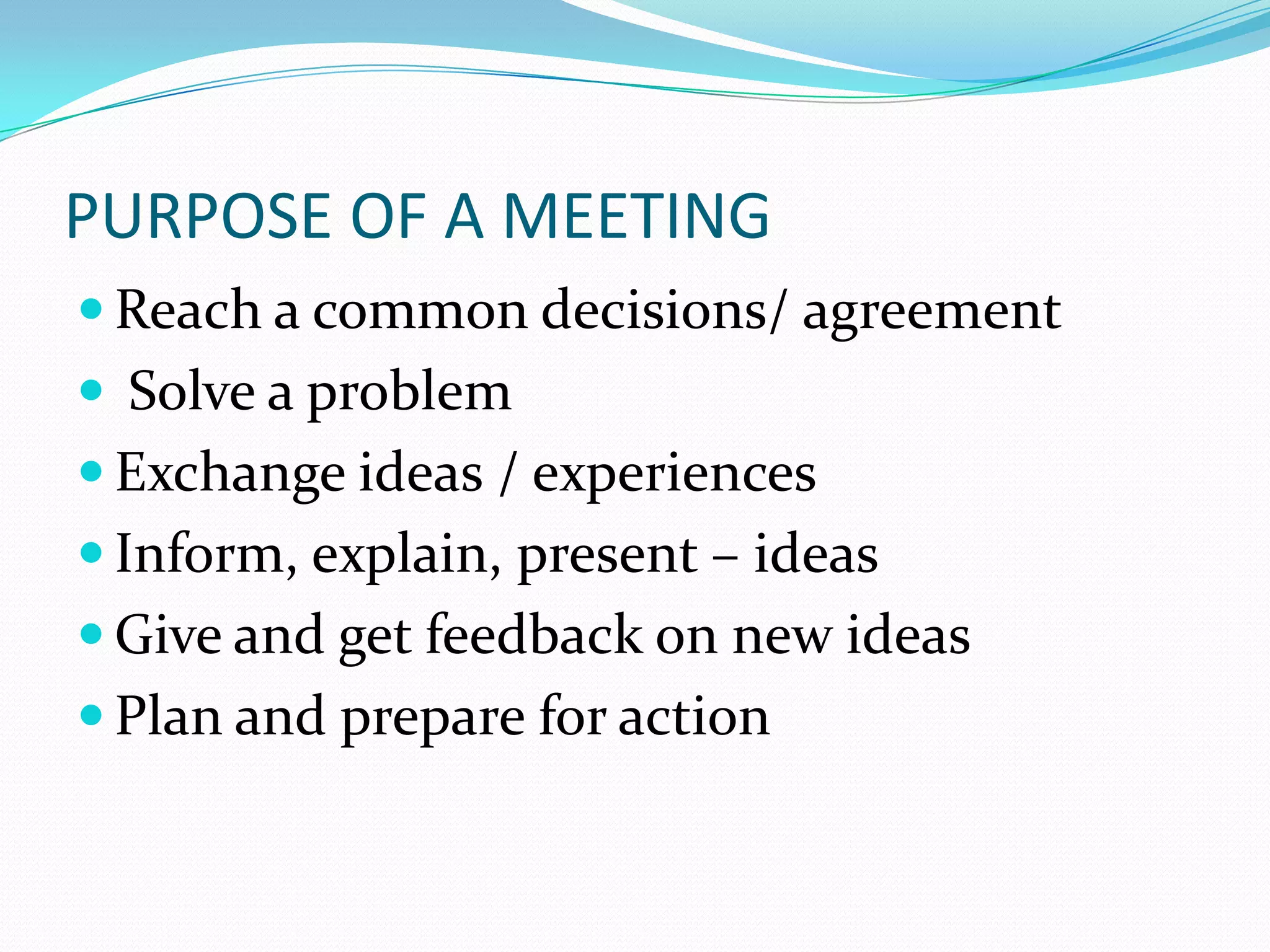 PURPOSE OF A MEETING
 Reach a common decisions/ agreement
 Solve a problem
 Exchange ideas / experiences

 Inform, explain, present – ideas
 Give and get feedback on new ideas
 Plan and prepare for action

 
