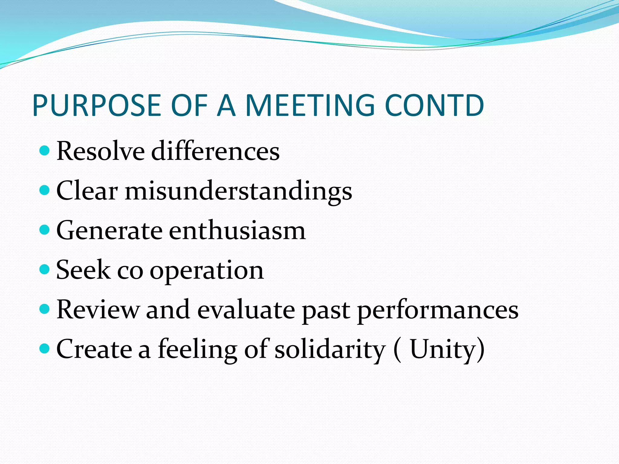 PURPOSE OF A MEETING CONTD
 Resolve differences
 Clear misunderstandings
 Generate enthusiasm

 Seek co operation
 Review and evaluate past performances
 Create a feeling of solidarity ( Unity)

 