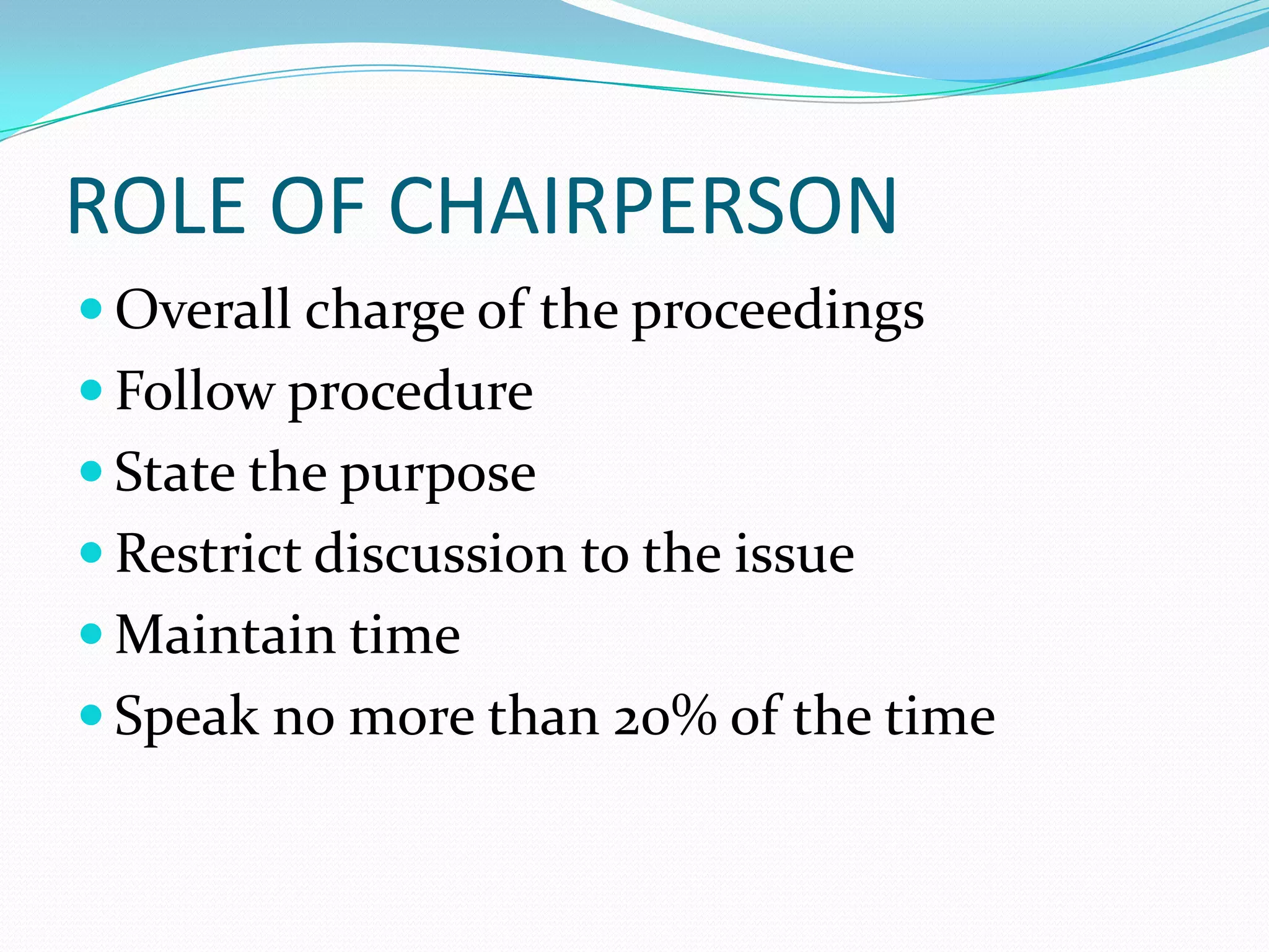 ROLE OF CHAIRPERSON
 Overall charge of the proceedings
 Follow procedure
 State the purpose

 Restrict discussion to the issue
 Maintain time
 Speak no more than 20% of the time

 