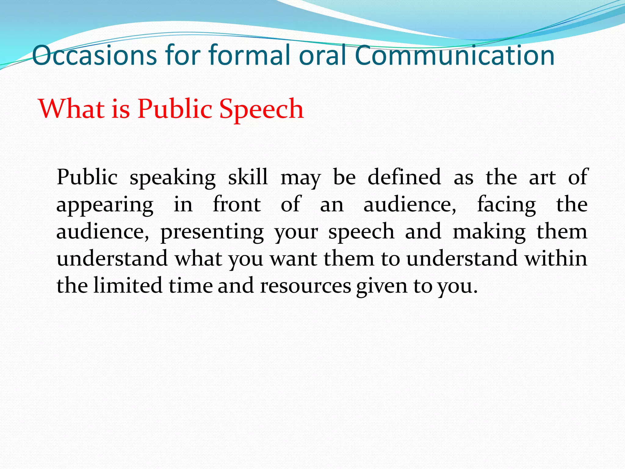 Occasions for formal oral Communication
What is Public Speech
Public speaking skill may be defined as the art of
appearing in front of an audience, facing the
audience, presenting your speech and making them
understand what you want them to understand within
the limited time and resources given to you.

 