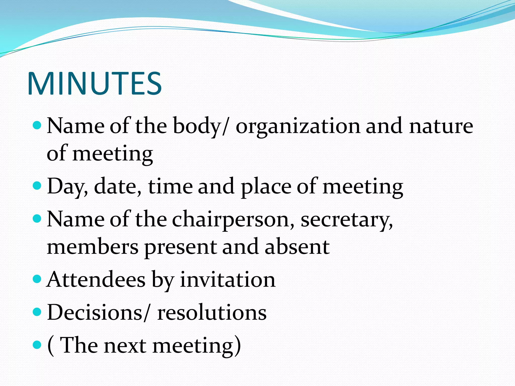 MINUTES
 Name of the body/ organization and nature

of meeting
 Day, date, time and place of meeting
 Name of the chairperson, secretary,
members present and absent
 Attendees by invitation
 Decisions/ resolutions
 ( The next meeting)

 