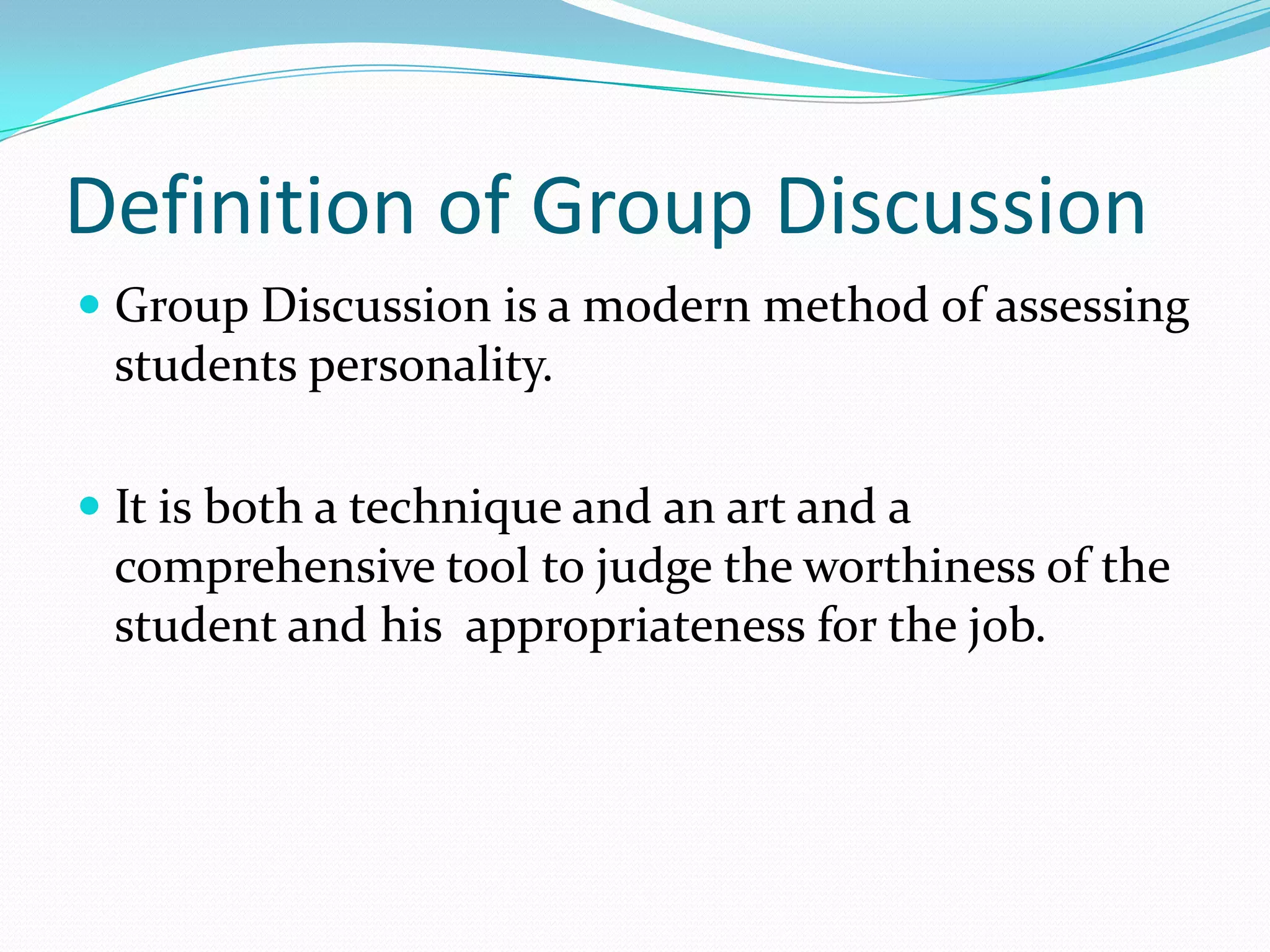 Definition of Group Discussion
 Group Discussion is a modern method of assessing
students personality.
 It is both a technique and an art and a
comprehensive tool to judge the worthiness of the
student and his appropriateness for the job.

 