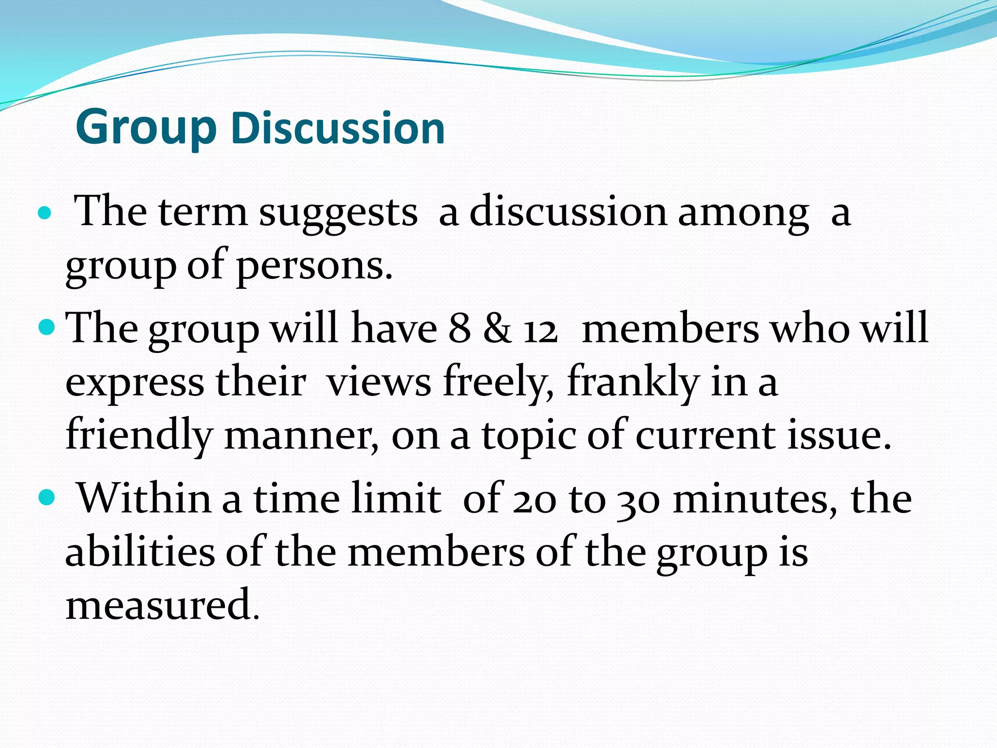 Group Discussion
The term suggests a discussion among a
group of persons.
 The group will have 8 & 12 members who will
express their views freely, frankly in a
friendly manner, on a topic of current issue.
 Within a time limit of 20 to 30 minutes, the
abilities of the members of the group is
measured.


 