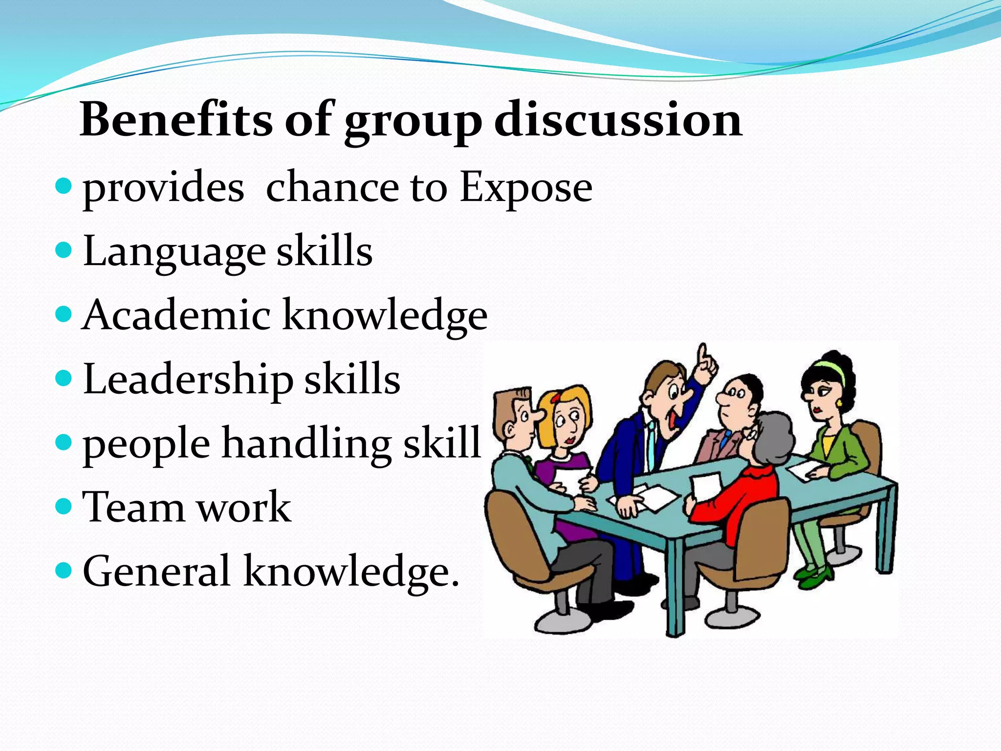 Benefits of group discussion
 provides chance to Expose
 Language skills
 Academic knowledge
 Leadership skills

 people handling skills
 Team work
 General knowledge.

 