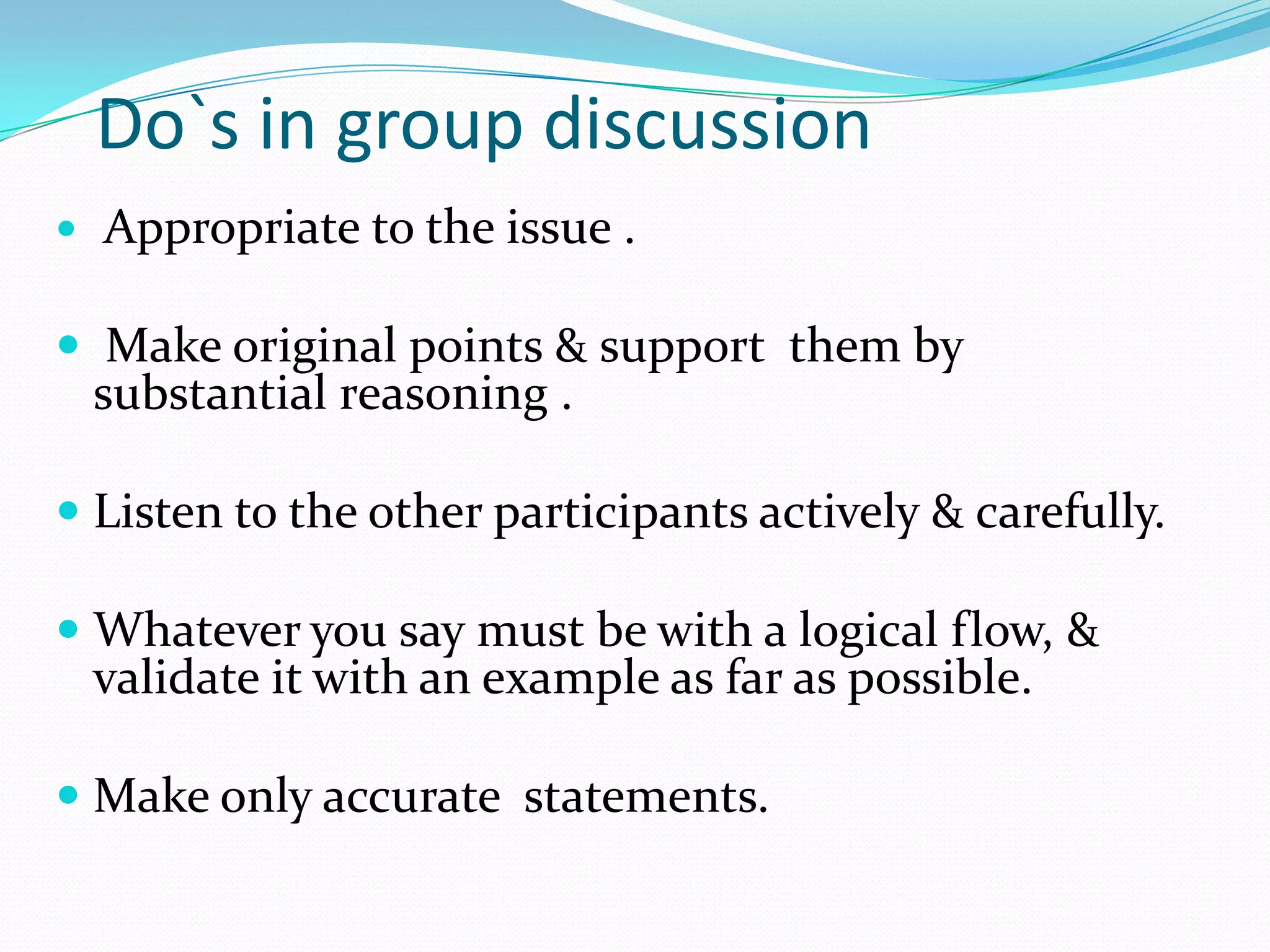 Do`s in group discussion


Appropriate to the issue .

 Make original points & support them by
substantial reasoning .
 Listen to the other participants actively & carefully.
 Whatever you say must be with a logical flow, &
validate it with an example as far as possible.
 Make only accurate statements.

 