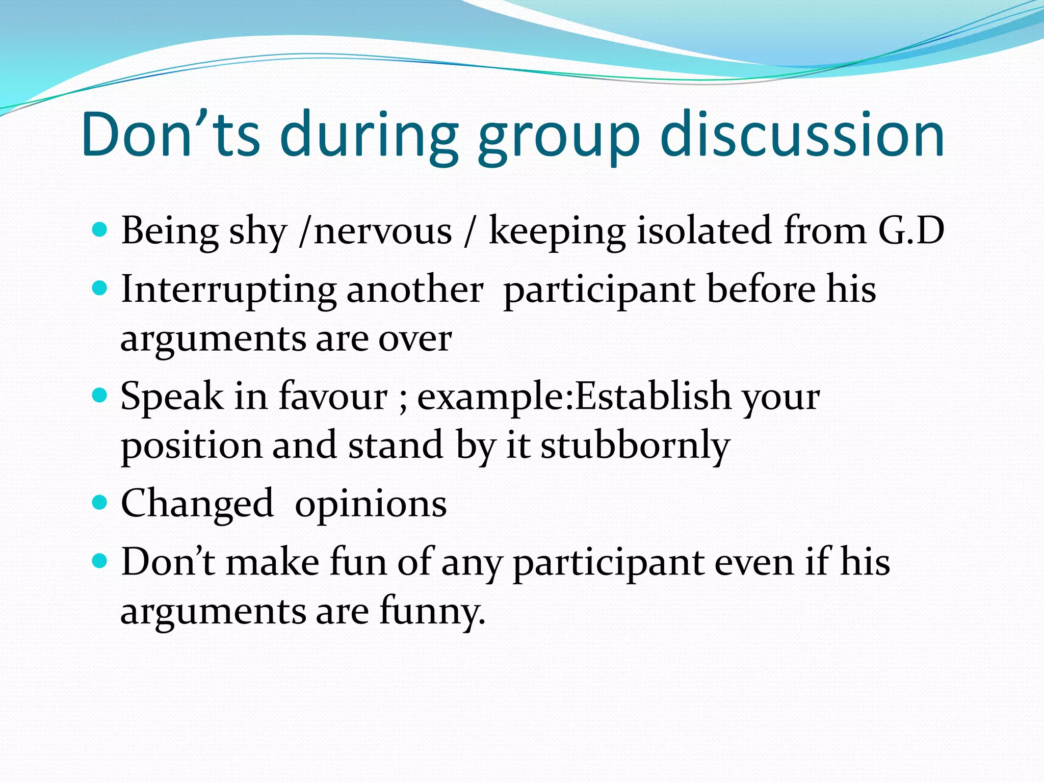 Don’ts during group discussion
 Being shy /nervous / keeping isolated from G.D

 Interrupting another participant before his
arguments are over
 Speak in favour ; example:Establish your

position and stand by it stubbornly
 Changed opinions
 Don’t make fun of any participant even if his
arguments are funny.

 