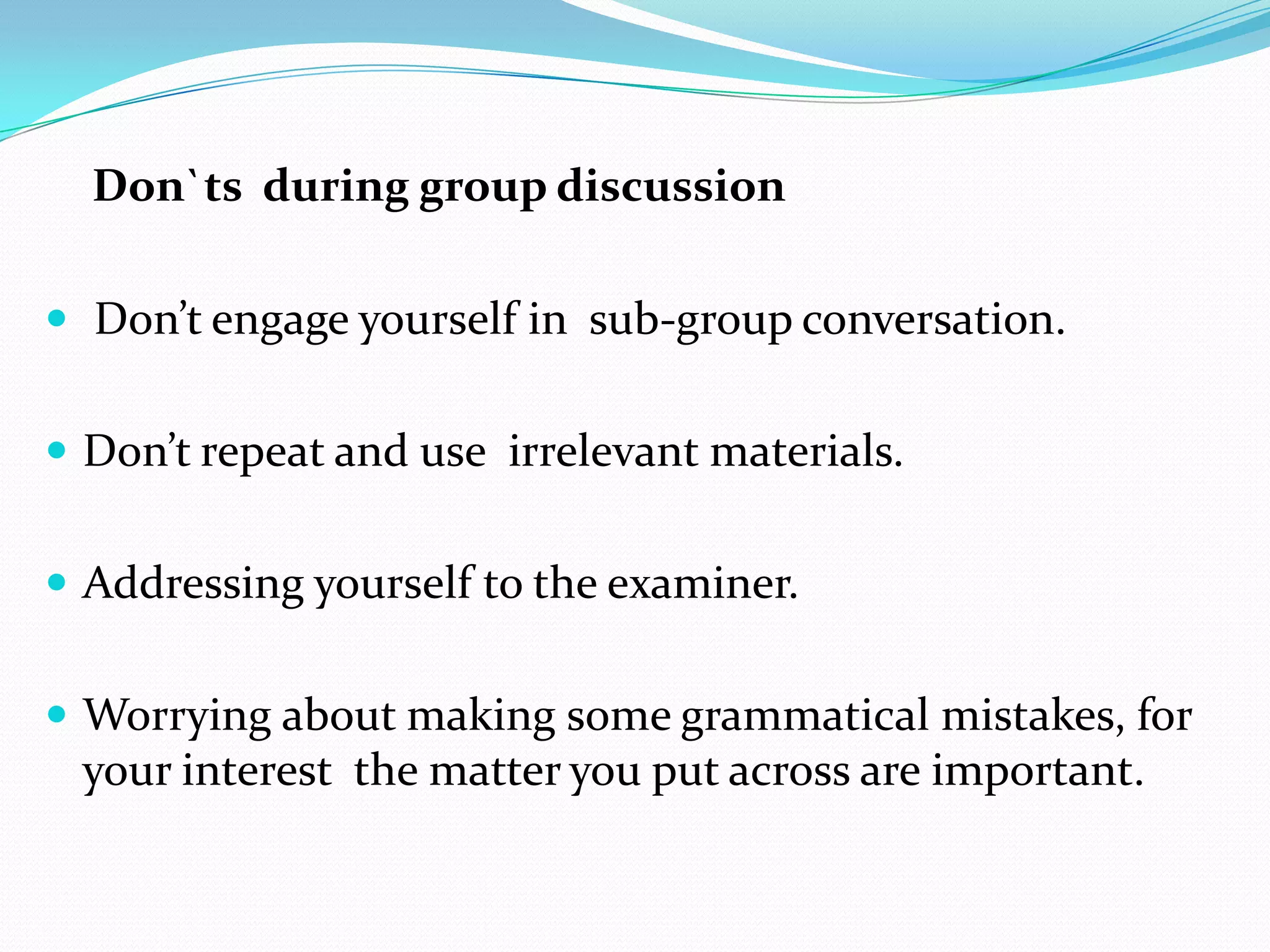 Don`ts during group discussion
 Don’t engage yourself in sub-group conversation.
 Don’t repeat and use irrelevant materials.
 Addressing yourself to the examiner.
 Worrying about making some grammatical mistakes, for

your interest the matter you put across are important.

 