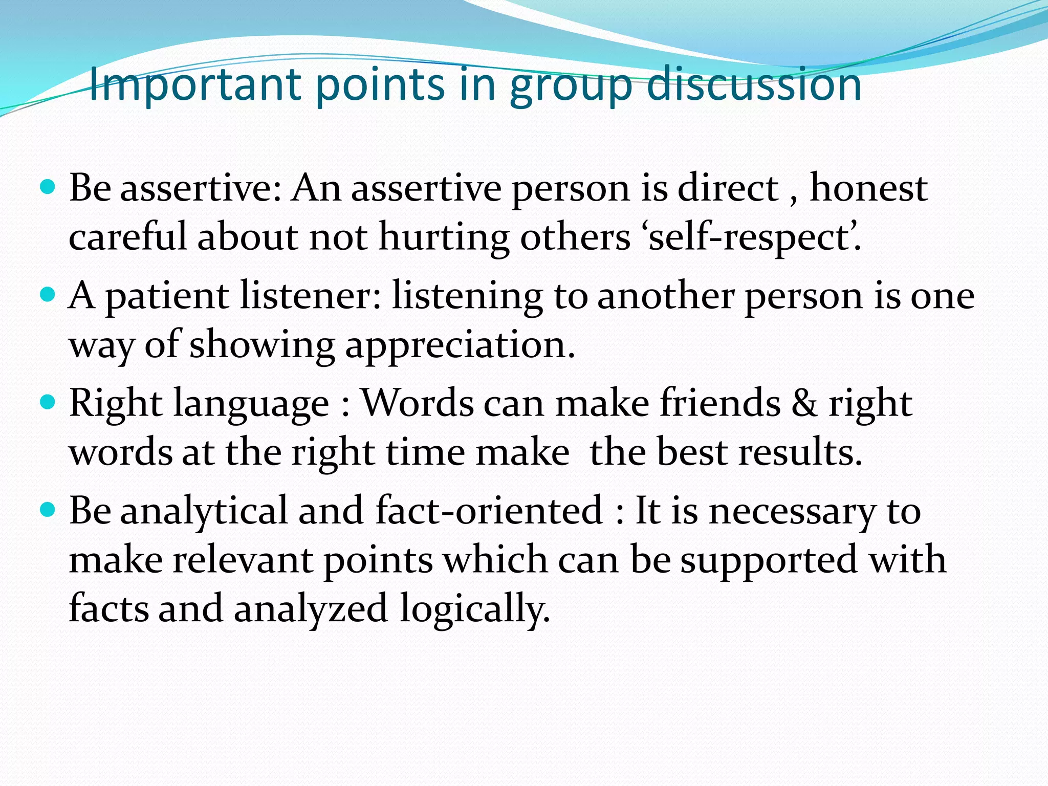Important points in group discussion
 Be assertive: An assertive person is direct , honest
careful about not hurting others ‘self-respect’.

 A patient listener: listening to another person is one
way of showing appreciation.
 Right language : Words can make friends & right

words at the right time make the best results.
 Be analytical and fact-oriented : It is necessary to
make relevant points which can be supported with
facts and analyzed logically.

 