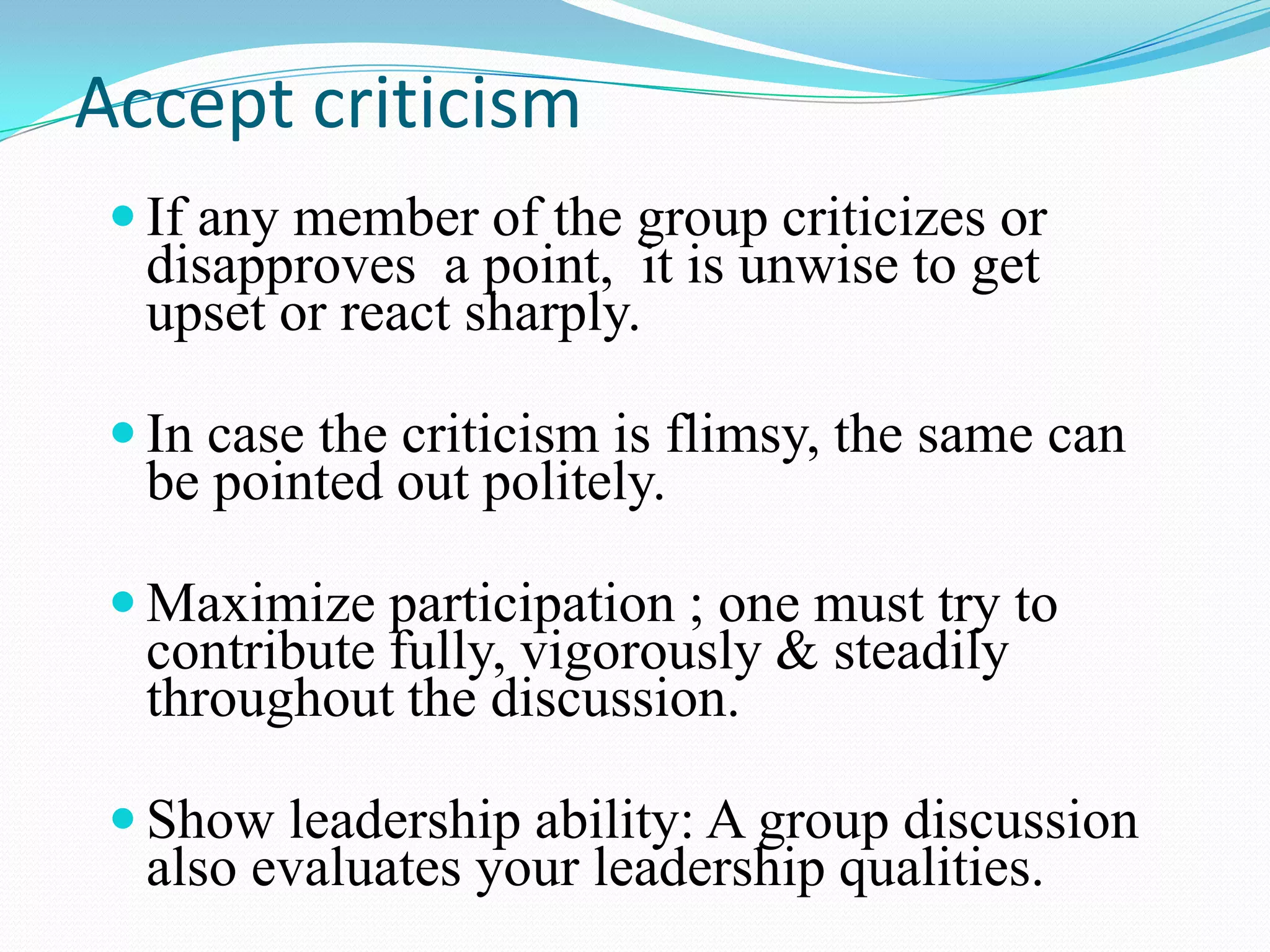 Accept criticism
 If any member of the group criticizes or

disapproves a point, it is unwise to get
upset or react sharply.

 In case the criticism is flimsy, the same can

be pointed out politely.

 Maximize participation ; one must try to

contribute fully, vigorously & steadily
throughout the discussion.

 Show leadership ability: A group discussion

also evaluates your leadership qualities.

 