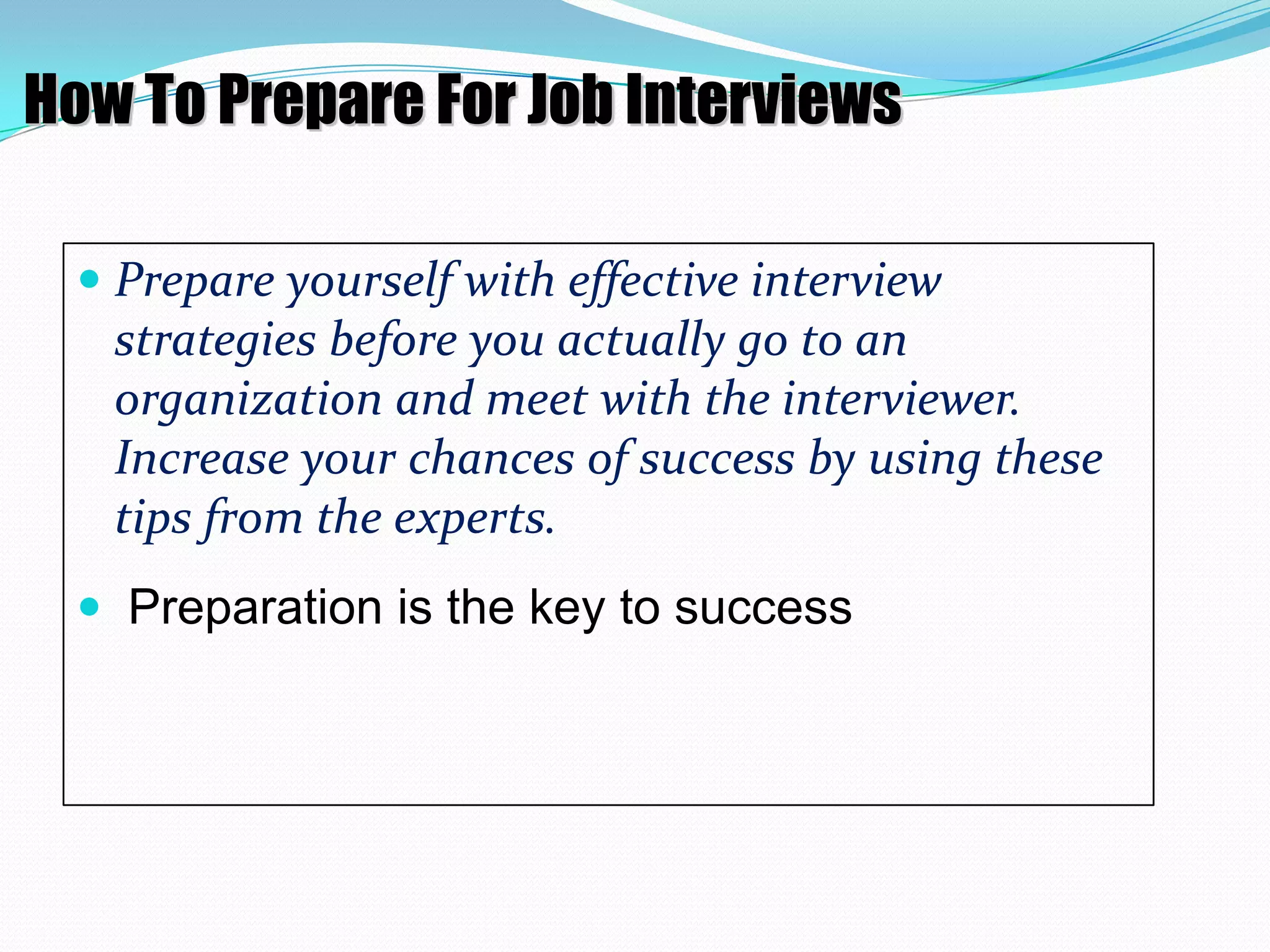 How To Prepare For Job Interviews
 Prepare yourself with effective interview

strategies before you actually go to an
organization and meet with the interviewer.
Increase your chances of success by using these
tips from the experts.
 Preparation is the key to success

 