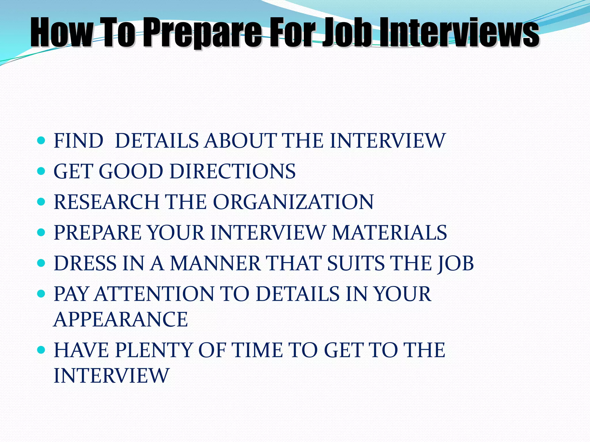 How To Prepare For Job Interviews
 FIND DETAILS ABOUT THE INTERVIEW
 GET GOOD DIRECTIONS
 RESEARCH THE ORGANIZATION
 PREPARE YOUR INTERVIEW MATERIALS

 DRESS IN A MANNER THAT SUITS THE JOB
 PAY ATTENTION TO DETAILS IN YOUR

APPEARANCE
 HAVE PLENTY OF TIME TO GET TO THE
INTERVIEW

 