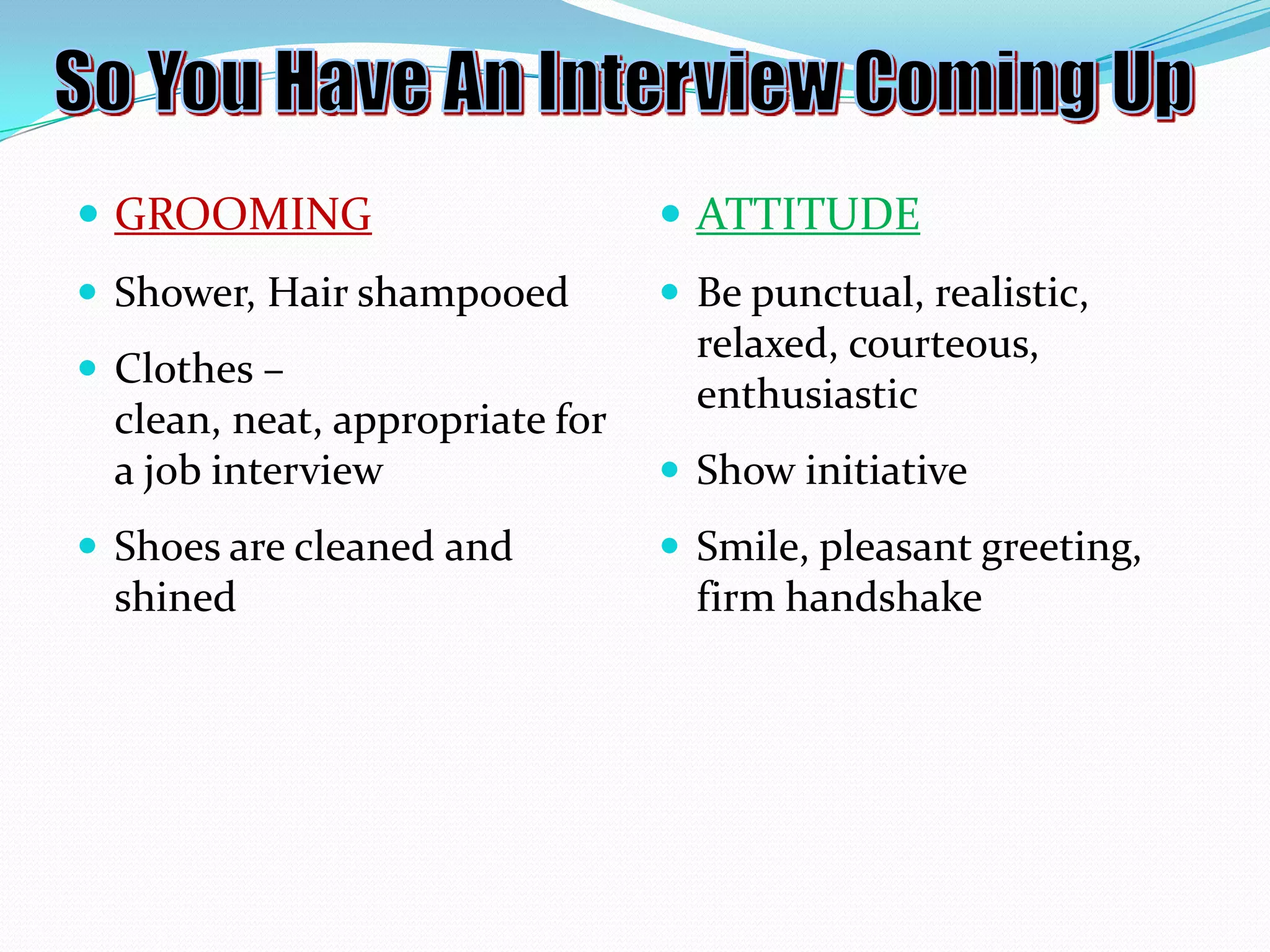  GROOMING

 ATTITUDE

 Shower, Hair shampooed

 Be punctual, realistic,

 Clothes –

clean, neat, appropriate for
a job interview
 Shoes are cleaned and

shined

relaxed, courteous,
enthusiastic
 Show initiative
 Smile, pleasant greeting,

firm handshake

 