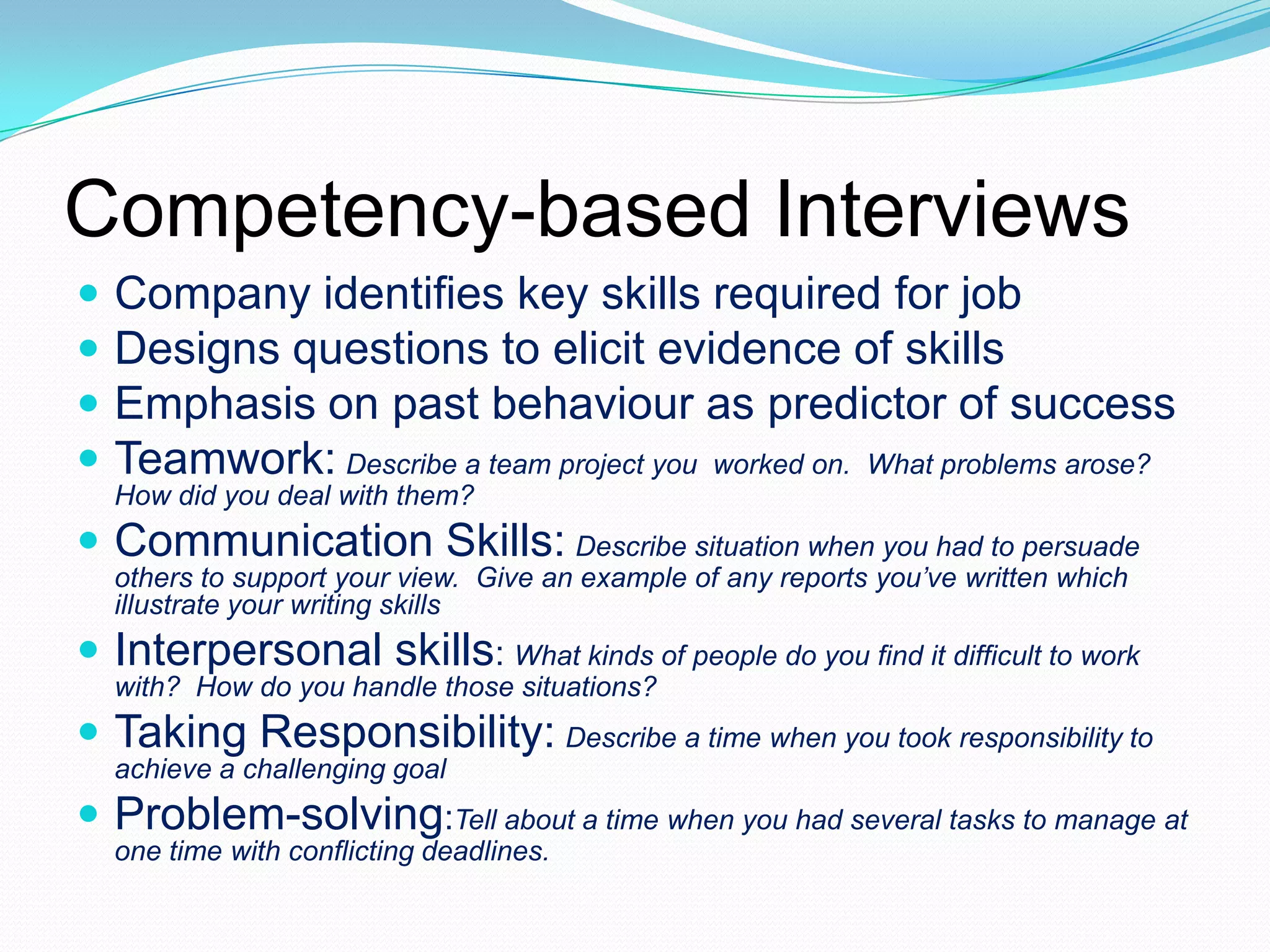Competency-based Interviews





Company identifies key skills required for job
Designs questions to elicit evidence of skills
Emphasis on past behaviour as predictor of success
Teamwork: Describe a team project you worked on. What problems arose?
How did you deal with them?

 Communication Skills: Describe situation when you had to persuade
others to support your view. Give an example of any reports you’ve written which
illustrate your writing skills

 Interpersonal skills: What kinds of people do you find it difficult to work
with? How do you handle those situations?

 Taking Responsibility: Describe a time when you took responsibility to
achieve a challenging goal

 Problem-solving:Tell about a time when you had several tasks to manage at
one time with conflicting deadlines.

 