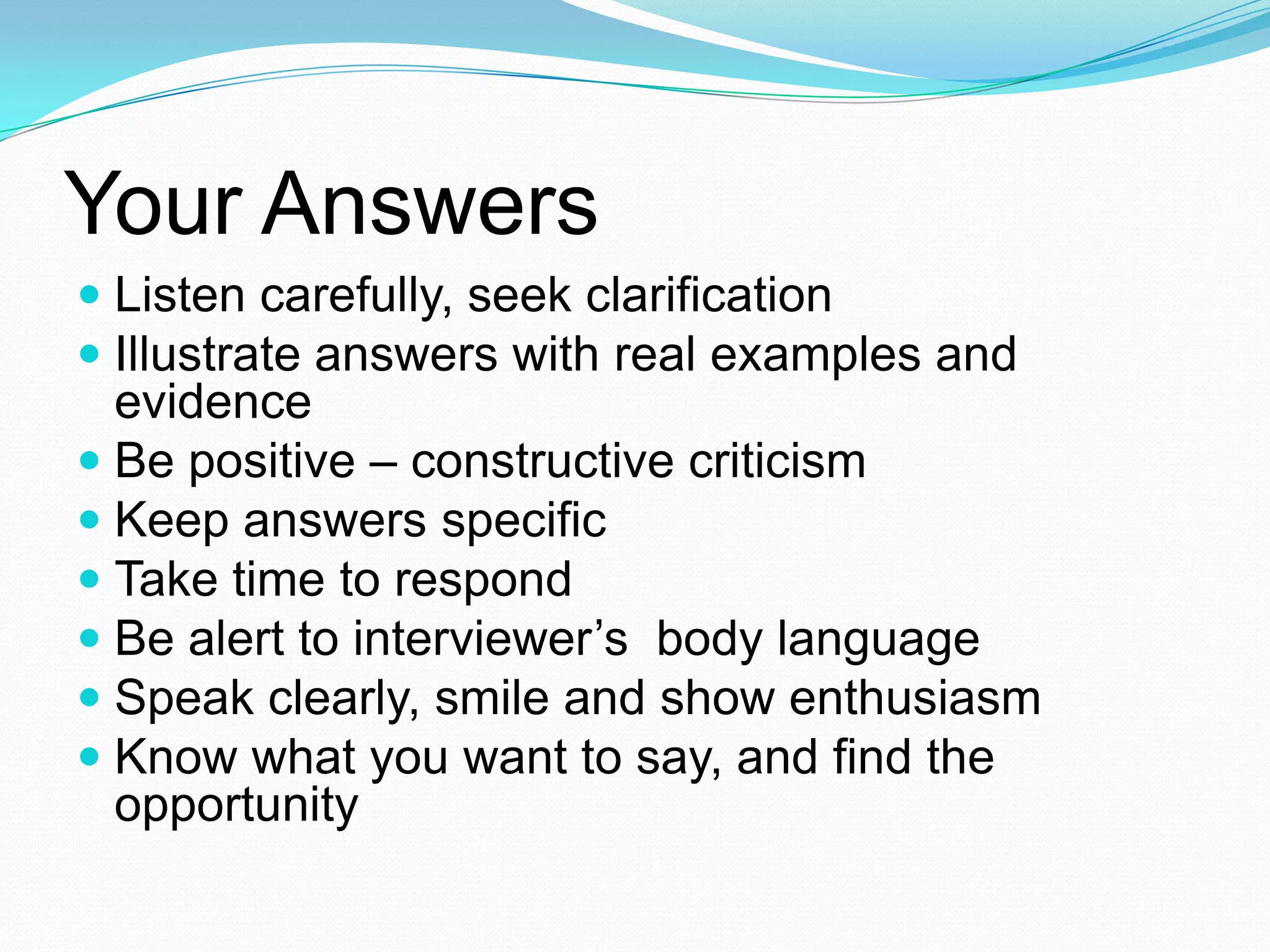 Your Answers
 Listen carefully, seek clarification
 Illustrate answers with real examples and
evidence
 Be positive – constructive criticism
 Keep answers specific
 Take time to respond
 Be alert to interviewer’s body language
 Speak clearly, smile and show enthusiasm
 Know what you want to say, and find the
opportunity

 