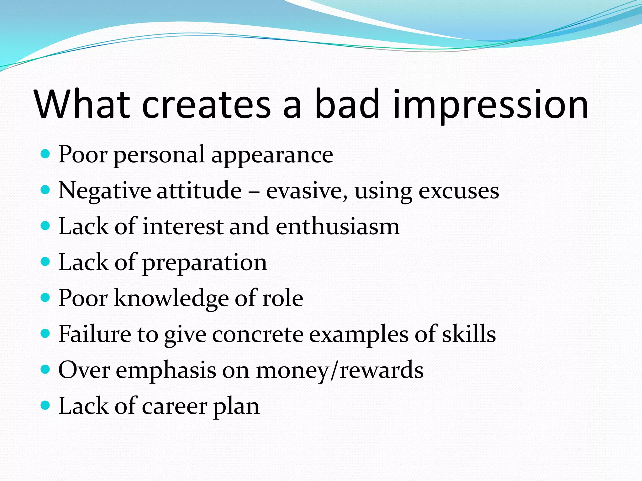 What creates a bad impression
 Poor personal appearance
 Negative attitude – evasive, using excuses
 Lack of interest and enthusiasm
 Lack of preparation
 Poor knowledge of role
 Failure to give concrete examples of skills
 Over emphasis on money/rewards
 Lack of career plan

 