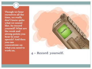 4 – Record yourself.
Though we hear
ourselves all the
time, we really
don't know quite
what we sound
like. So record
yourself! What are
the weak and
strong points you
hear in your
speech? And then
you can
concentrate on
what you need to
work on.
 