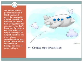 7 - Create opportunities
It's easy to look at
your situation and
think that you'll
never be exposed to
English naturally as
much as you would
like. Going abroad is
expensive, you don't
know any foreigners,
etc. That's the lazy
way of looking at it!
English speakers are
everywhere;
sometimes they just
have to be found and
coaxed out of
hiding. You have to
come to them.
 