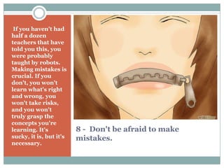 8 - Don't be afraid to make
mistakes.
If you haven't had
half a dozen
teachers that have
told you this, you
were probably
taught by robots.
Making mistakes is
crucial. If you
don't, you won't
learn what's right
and wrong, you
won't take risks,
and you won't
truly grasp the
concepts you're
learning. It's
sucky, it is, but it's
necessary.
 