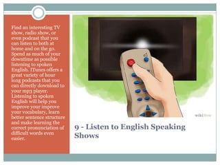 9 - Listen to English Speaking
Shows
Find an interesting TV
show, radio show, or
even podcast that you
can listen to both at
home and on the go.
Spend as much of your
downtime as possible
listening to spoken
English. ITunes offers a
great variety of hour
long podcasts that you
can directly download to
your mp3 player.
Listening to spoken
English will help you
improve your improve
your vocabulary, learn
better sentence structure
and make learning the
correct pronunciation of
difficult words even
easier.
 