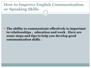 How to Improve English Communication
or Speaking Skills
 The ability to communicate effectively is important
in relationships , education and work . Here are
some steps and tips to help you develop good
communication skills .
 