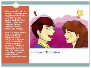 2 - Learn To Listen
When speaking in a
foreign language, you
might be so focused
on what you are
saying and whether
it’s correct or not,
that you forget
to listen to what
others are saying.
This is a big mistake
as they might be
using the exact
words or grammar
you’ll be needing
later on. So pay
attention to what’s
being said around
you, it’s your most
important resource
at the time of
speaking to someone.
 