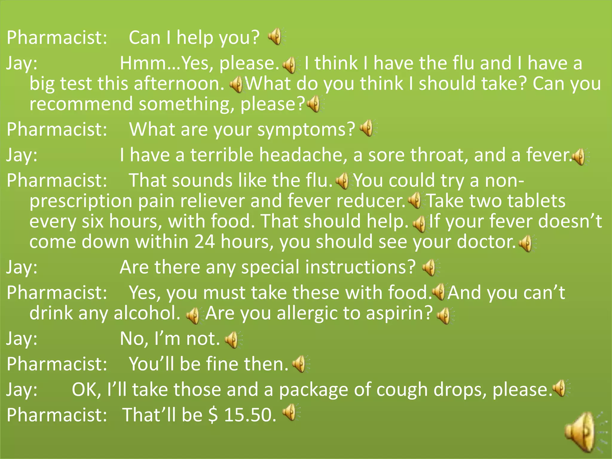 Pharmacist: Can I help you?
Jay:           Hmm…Yes, please. I think I have the flu and I have a
   big test this afternoon. What do you think I should take? Can you
   recommend something, please?
Pharmacist: What are your symptoms?
Jay:           I have a terrible headache, a sore throat, and a fever.
Pharmacist: That sounds like the flu. You could try a non-
   prescription pain reliever and fever reducer. Take two tablets
   every six hours, with food. That should help. If your fever doesn’t
   come down within 24 hours, you should see your doctor.
Jay:           Are there any special instructions?
Pharmacist: Yes, you must take these with food. And you can’t
   drink any alcohol. Are you allergic to aspirin?
Jay:           No, I’m not.
Pharmacist: You’ll be fine then.
Jay:    OK, I’ll take those and a package of cough drops, please.
Pharmacist: That’ll be $ 15.50.
 