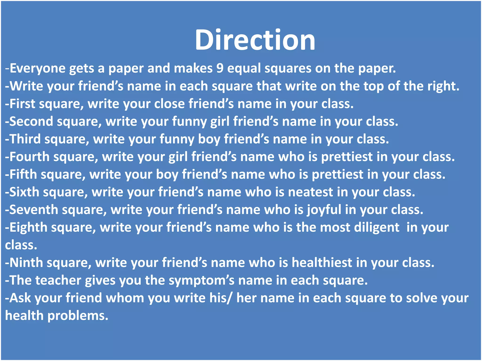 Direction
-Everyone gets a paper and makes 9 equal squares on the paper.
-Write your friend’s name in each square that write on the top of the right.
-First square, write your close friend’s name in your class.
-Second square, write your funny girl friend’s name in your class.
-Third square, write your funny boy friend’s name in your class.
-Fourth square, write your girl friend’s name who is prettiest in your class.
-Fifth square, write your boy friend’s name who is prettiest in your class.
-Sixth square, write your friend’s name who is neatest in your class.
-Seventh square, write your friend’s name who is joyful in your class.
-Eighth square, write your friend’s name who is the most diligent in your
class.
-Ninth square, write your friend’s name who is healthiest in your class.
-The teacher gives you the symptom’s name in each square.
-Ask your friend whom you write his/ her name in each square to solve your
health problems.
 