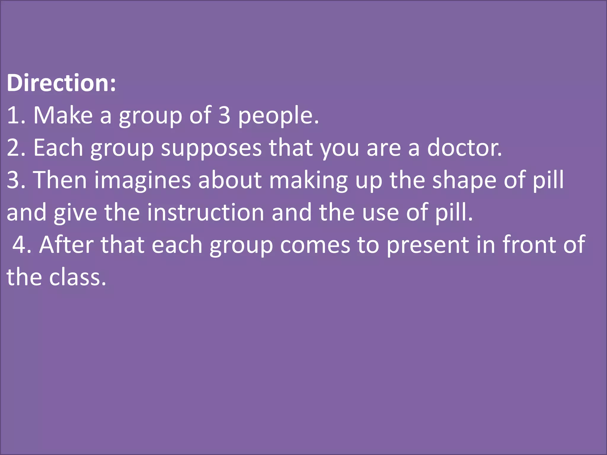 Direction:
1. Make a group of 3 people.
2. Each group supposes that you are a doctor.
3. Then imagines about making up the shape of pill
and give the instruction and the use of pill.
 4. After that each group comes to present in front of
the class.
 