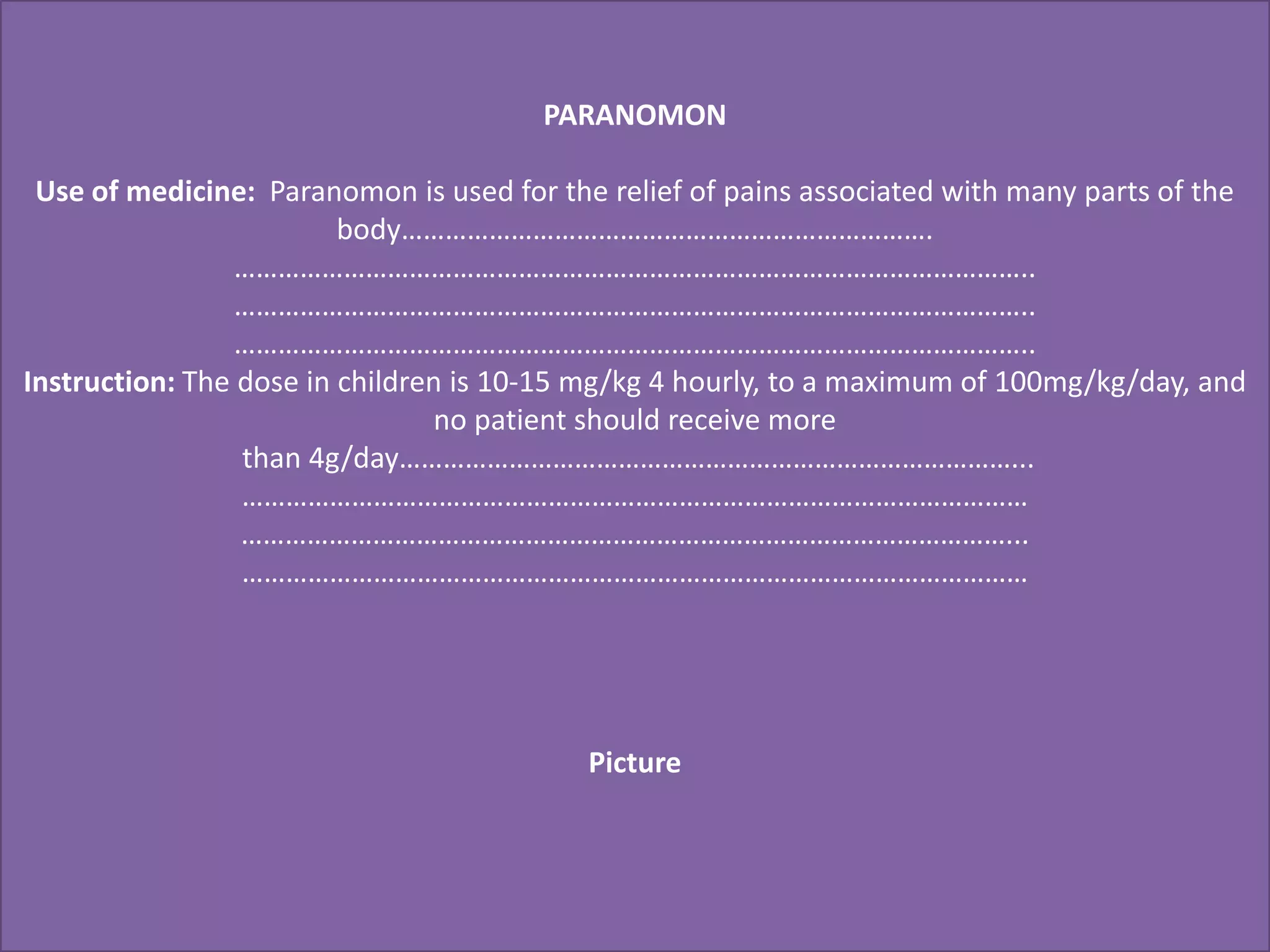 PARANOMON

 Use of medicine: Paranomon is used for the relief of pains associated with many parts of the
                         body……………………………………………………………….
                 ………………………………………………………………………………………………..
                 ………………………………………………………………………………………………..
                 ………………………………………………………………………………………………..
Instruction: The dose in children is 10-15 mg/kg 4 hourly, to a maximum of 100mg/kg/day, and
                                no patient should receive more
                 than 4g/day…………………………………………………………………………...
                 ………………………………………………………………………………………………
                 ……………………………………………………………………………………………...
                 ………………………………………………………………………………………………




                                          Picture
 